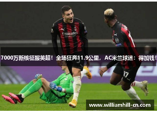 7000万新核征服英超！全场狂奔11.9公里，AC米兰球迷：得加钱！