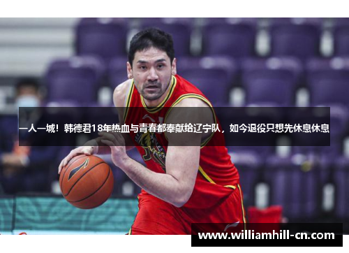 一人一城!韩德君18年热血与青春都奉献给辽宁队,如今退役只想先休息休息